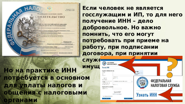 Если человек не является госслужащим и ИП, то для него получение ИНН – дело добровольное. Но важно помнить, что его могут потребовать при приеме на работу, при подписании договора, при принятии служебных решений имущественного характера Но на практике ИНН потребуется в основном для уплаты налогов и общения с налоговыми органами 