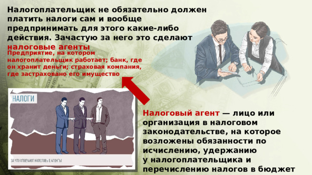 Налогоплательщик не обязательно должен платить налоги сам и вообще предпринимать для этого какие-либо действия. Зачастую за него это сделают налоговые агенты Предприятие, на котором налогоплательщик работает; банк, где он хранит деньги; страховая компания, где застраховано его имущество Налоговый агент  — лицо или организация в налоговом законодательстве, на которое возложены обязанности по исчислению, удержанию у налогоплательщика и перечислению налогов в бюджет (п.1 ст.24 НК РФ) 