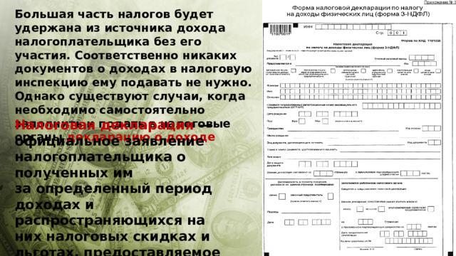 Большая часть налогов будет удержана из источника дохода налогоплательщика без его участия. Соответственно никаких документов о доходах в налоговую инспекцию ему подавать не нужно. Однако существуют случаи, когда необходимо самостоятельно заполнить и подать в налоговые органы декларацию о доходе Налоговая декларация  — официальное заявление налогоплательщика о полученных им за определенный период доходах и распространяющихся на них налоговых скидках и льготах, предоставляемое в налоговые органы по специальной форме. 