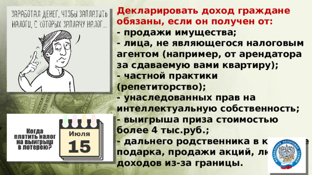 Декларировать доход граждане обязаны, если он получен от:  - продажи имущества;  - лица, не являющегося налоговым агентом (например, от арендатора за сдаваемую вами квартиру);  - частной практики (репетиторство);  - унаследованных прав на интеллектуальную собственность; - выигрыша приза стоимостью более 4 тыс.руб.; - дальнего родственника в качестве подарка, продажи акций, любых доходов из-за границы. 