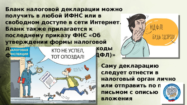 Бланк налоговой декларации можно получить в любой ИФНС или в свободном доступе в сети Интернет. Бланк также прилагается к последнему приказу ФНС «Об утверждении формы налоговой декларации по налогу на доходы физических лиц (форма 3-НДФЛ)» Саму декларацию следует отнести в налоговый орган лично или отправить по почте письмом с описью вложения 