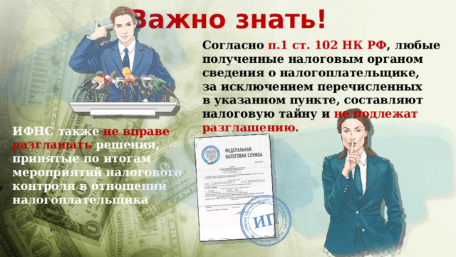 Важно знать! Согласно п.1 ст. 102 НК РФ , любые полученные налоговым органом сведения о налогоплательщике, за исключением перечисленных в указанном пункте, составляют налоговую тайну и не подлежат разглашению. ИФНС также не вправе разглашать решения, принятые по итогам мероприятий налогового контроля в отношении налогоплательщика 