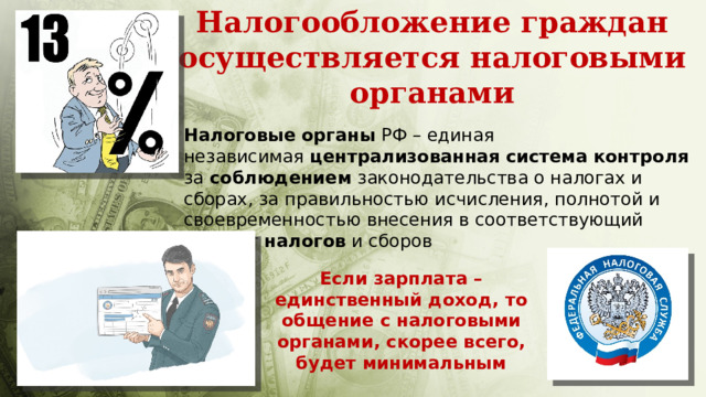 Налогообложение граждан осуществляется налоговыми органами Налоговые   органы  РФ – единая независимая  централизованная   система   контроля   за  соблюдением  законодательства о налогах и сборах, за правильностью исчисления, полнотой и своевременностью внесения в соответствующий бюджет  налогов  и сборов Если зарплата – единственный доход, то общение с налоговыми органами, скорее всего, будет минимальным 
