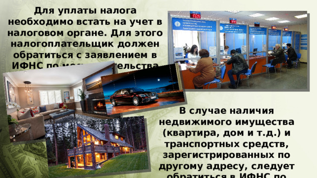 Для уплаты налога необходимо встать на учет в налоговом органе. Для этого налогоплательщик должен обратиться с заявлением в ИФНС по месту жительства В случае наличия недвижимого имущества (квартира, дом и т.д.) и транспортных средств, зарегистрированных по другому адресу, следует обратиться в ИФНС по месту их регистрации 