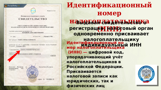 Идентификационный номер налогоплательщика (ИНН) Выдавая свидетельство о регистрации, налоговый орган одновременно присваивает налогоплательщику индивидуальный ИНН Идентификационный номер налогоплательщика (ИНН) — цифровой код, упорядочивающий учёт налогоплательщиков в Российской Федерации. Присваивается налоговой записи как юридических, так и физических лиц 