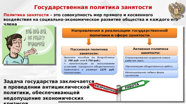 Государственная политика занятости     Политика занятости  – это совокупность мер прямого и косвенного воздействия на социально-экономическое развитие общества и каждого его члена Задача государства заключается в проведении антициклической политики, обеспечивающей недопущение экономических кризисов 