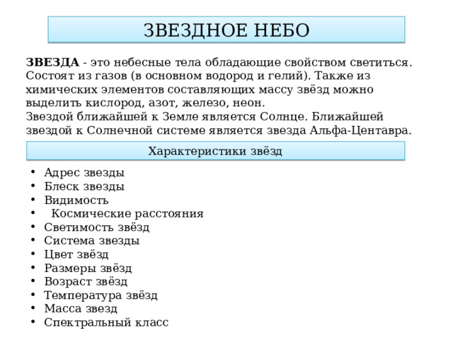 ЗВЕЗДНОЕ НЕБО ЗВЕЗДА - это небесные тела обладающие свойством светиться. Состоят из газов (в основном водород и гелий). Также из химических элементов составляющих массу звёзд можно выделить кислород, азот, железо, неон. Звездой ближайшей к Земле является Солнце. Ближайшей звездой к Солнечной системе является звезда Альфа-Центавра. Характеристики звёзд Адрес звезды Блеск звезды Видимость    Космические расстояния Светимость звёзд Система звезды Цвет звёзд Размеры звёзд Возраст звёзд Температура звёзд Масса звезд Спектральный класс 