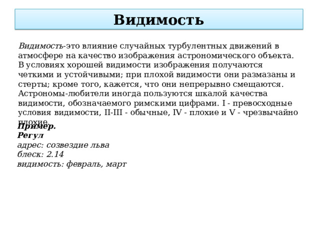 Видимость Видимость -это влияние случайных турбулентных движений в атмосфере на качество изображения астрономического объекта. В условиях хорошей видимости изображения получаются четкими и устойчивыми; при плохой видимости они размазаны и стерты; кроме того, кажется, что они непрерывно смещаются. Астрономы-любители иногда пользуются шкалой качества видимости, обозначаемого римскими цифрами. I - превосходные условия видимости, II-III - обычные, IV - плохие и V - чрезвычайно плохие.  Пример. Регул адрес: созвездие льва блеск: 2.14 видимость: февраль, март 