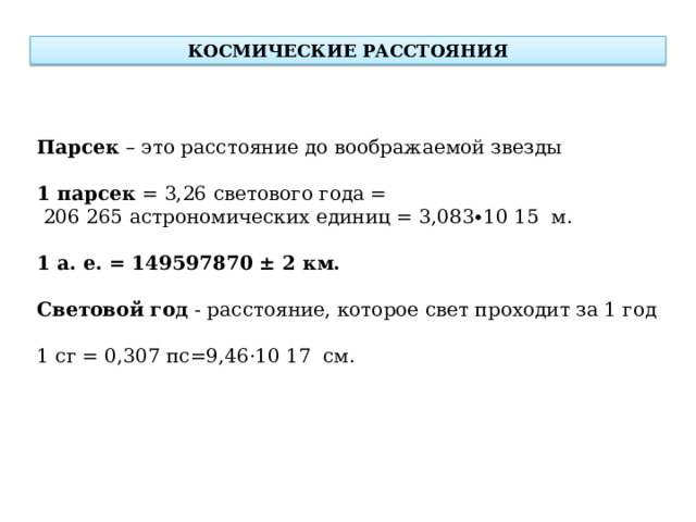 КОСМИЧЕСКИЕ РАССТОЯНИЯ Парсек – это расстояние до воображаемой звезды 1 парсек  = 3,26 светового года =  206 265 астрономических единиц = 3,083∙10 15  м. 1 а. е. = 149597870 ± 2 км.  Световой год - расстояние, которое свет проходит за 1 год 1 сг = 0,307 пс=9,46·10 17  см.  