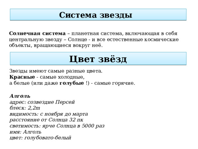 Система звезды     Солнечная система – планетная система, включающая в себя центральную звезду – Солнце - и все естественные космические объекты, вращающиеся вокруг неё. Цвет звёзд Звезды имеют самые разные цвета. Красные  - самые холодные, а белые (или даже  голубые  !) - самые горячие. Алголь адрес: созвездие Персей блеск: 2,2m видимость: с ноября до марта расстояние от Солнца 32 пк светимость: ярче Солнца в 5000 раз имя: Алголь цвет: голубовато-белый 