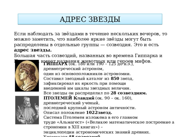 АДРЕС ЗВЕЗДЫ Если наблюдать за звёздами в течение нескольких вечеров, то можно заметить, что наиболее яркие звёзды могут быть распределены в отдельные группы — созвездия. Это и есть адрес звезды. Большая часть созвездий, названных во времена Гиппарха и Птолемея, имеет названия животных или героев мифов.    ГИППАРХ  (ок. 180 или 190 – 125 до н.э.), древнегреческий астроном, один из основоположников астрономии. Составил звездный каталог из  850 звезд, зафиксировал их яркость при помощи  введенной им шкалы звездных величин. Все звезды он распределил по  28 созвездиям. ПТОЛЕМЕЙ Клавдий  (ок. 90 – ок. 160), древнегреческий ученый, последний крупный астроном античности. Описал положение  1022звезд. Система Птолемея изложена в его главном  труде «Альмагест» («Великое математическое построение астрономии в ХIII книгах») –  энциклопедии астрономических знаний древних. Упоминает 48 созвездий . 