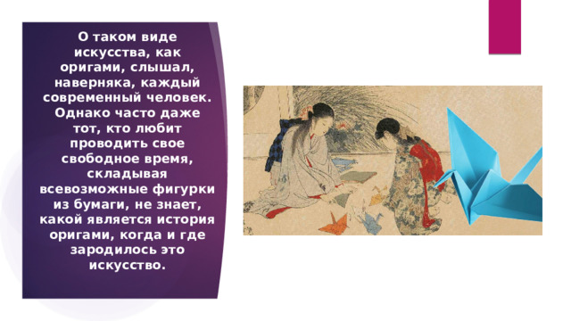 О таком виде искусства, как оригами, слышал, наверняка, каждый современный человек. Однако часто даже тот, кто любит проводить свое свободное время, складывая всевозможные фигурки из бумаги, не знает, какой является история оригами, когда и где зародилось это искусство.  