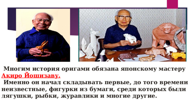   Многим история оригами обязана японскому мастеру Акиро Йошизаву.  Именно он начал складывать первые, до того времени неизвестные, фигурки из бумаги, среди которых были лягушки, рыбки, журавлики и многие другие. 
