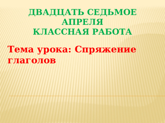 Двадцать седьмое апреля  Классная работа Тема урока: Спряжение глаголов 