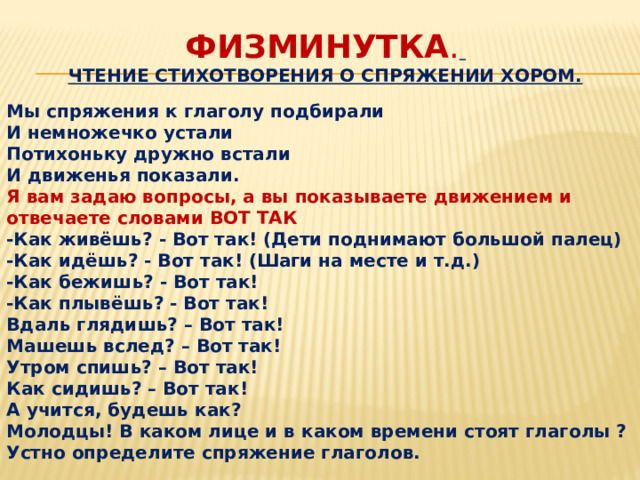 Физминутка .   Чтение стихотворения о спряжении хором.   Мы спряжения к глаголу подбирали И немножечко устали Потихоньку дружно встали И движенья показали. Я вам задаю вопросы, а вы показываете движением и отвечаете словами ВОТ ТАК -Как живёшь? - Вот так! (Дети поднимают большой палец) -Как идёшь? - Вот так! (Шаги на месте и т.д.) -Как бежишь? - Вот так! -Как плывёшь? - Вот так! Вдаль глядишь? – Вот так! Машешь вслед? – Вот так! Утром спишь? – Вот так! Как сидишь? – Вот так! А учится, будешь как? Молодцы! В каком лице и в каком времени стоят глаголы ? Устно определите спряжение глаголов. 