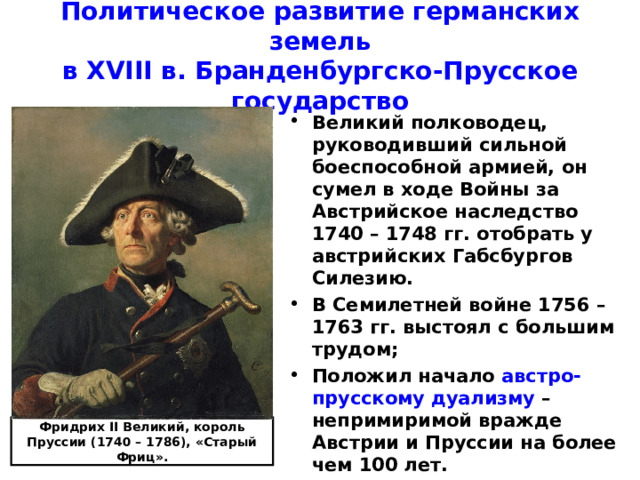 Политическое развитие германских земель  в XVIII в. Бранденбургско-Прусское государство Великий полководец, руководивший сильной боеспособной армией, он сумел в ходе Войны за Австрийское наследство 1740 – 1748 гг. отобрать у австрийских Габсбургов Силезию. В Семилетней войне 1756 – 1763 гг. выстоял с большим трудом; Положил начало австро-прусскому дуализму – непримиримой вражде Австрии и Пруссии на более чем 100 лет. Фридрих II Великий, король Пруссии (1740 – 1786), «Старый Фриц». 
