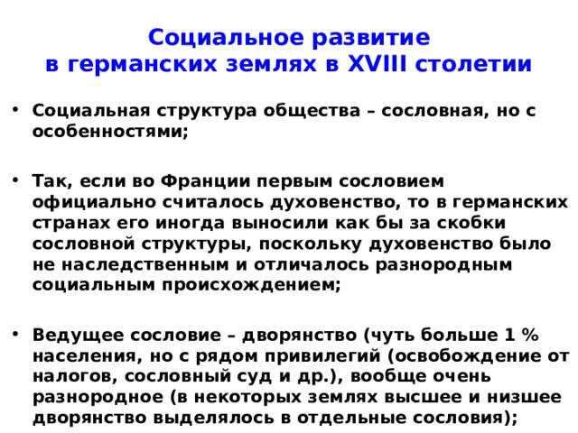Социальное развитие  в германских землях в XVIII столетии Социальная структура общества – сословная, но с особенностями;  Так, если во Франции первым сословием официально считалось духовенство, то в германских странах его иногда выносили как бы за скобки сословной структуры, поскольку духовенство было не наследственным и отличалось разнородным социальным происхождением;  Ведущее сословие – дворянство (чуть больше 1 % населения, но с рядом привилегий (освобождение от налогов, сословный суд и др.), вообще очень разнородное (в некоторых землях высшее и низшее дворянство выделялось в отдельные сословия); 