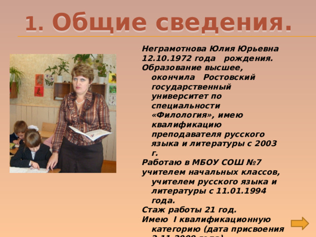 1. Общие сведения. Неграмотнова Юлия Юрьевна 12.10.1972 года рождения. Образование высшее, окончила Ростовский государственный университет по специальности «Филология», имею квалификацию преподавателя русского языка и литературы с 2003 г. Работаю в МБОУ СОШ №7 учителем начальных классов, учителем русского языка и литературы с 11.01.1994 года. Стаж работы 21 год. Имею I квалификационную категорию (дата присвоения 2.11.2009 года). 