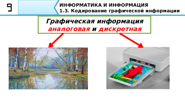 ИНФОРМАТИКА И ИНФОРМАЦИЯ 1.3. Кодирование графической информации Графическая информация  аналоговая и дискретная По форме хранения графическую информацию разделяют на аналоговую (изображения на бумаге, картины на полотне) и дискретную (ее также называют цифровой). Ребята, запишите в тетрадях. Дискретное изображение состоит из отдельных точек. Примером может служить картинка, распечатанная на принтере. 4 