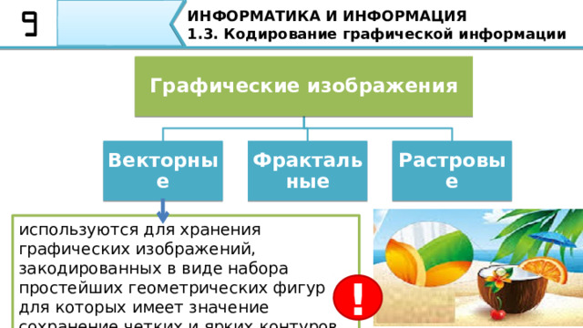 ИНФОРМАТИКА И ИНФОРМАЦИЯ 1.3. Кодирование графической информации Графические изображения Растровые Фрактальные Векторные используются для хранения графических изображений, закодированных в виде набора простейших геометрических фигур для которых имеет значение сохранение четких и ярких контуров ! Векторные графические изображения используются для хранения графических изображений, закодированных в виде набора простейших геометрических фигур для которых имеет значение сохранение четких и ярких контуров. Параметры этих элементов хранятся в виде чисел, например: размеры, координаты вершин, углы наклона, цвет контура и заливки. Векторные графические изображения могут быть увеличены или уменьшены без потери качества. Такое свойство векторной графики является ее достоинством.  
