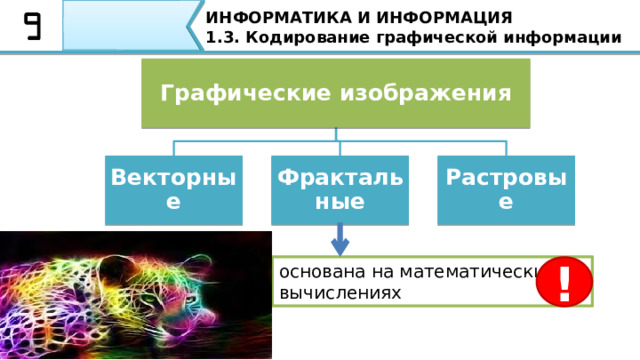ИНФОРМАТИКА И ИНФОРМАЦИЯ 1.3. Кодирование графической информации Графические изображения Растровые Фрактальные Векторные основана на математических вычислениях ! Фрактальная графика , как и векторная, основана на математических вычислениях. В качестве базовых элементов фрактальной графики применяются математические формулы(уравнения) описывающие линии и линейные поверхности, по которым строится изображение. Примером компьютерной графики могут служить географические элементы - горы, морские побережья, поля небо с облаками. Достоинства фрактальной графики: простота создания, возможность бесконечного масштабирования – увеличение сложности рисунка практически не влияет на объем файла.  