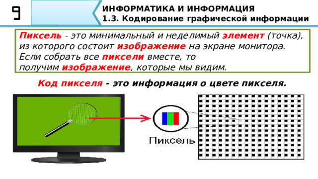 ИНФОРМАТИКА И ИНФОРМАЦИЯ 1.3. Кодирование графической информации Пиксель  - это минимальный и неделимый  элемент  (точка), из которого состоит  изображение  на экране монитора. Если собрать все  пиксели  вместе, то получим  изображение , которые мы видим. Код пикселя - это информация о цвете пикселя. Пиксель  - это минимальный и неделимый  элемент  (точка), из которого состоит  изображение  на экране монитора. Если собрать все  пиксели  вместе, то получим  изображение , которые мы видим. Чем плотнее сетка пикселей на экране, тем выше качество изображения. Код пикселя - это информация о цвете пикселя.  