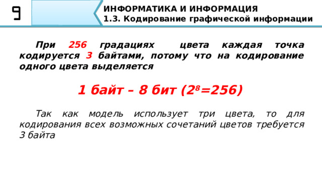 ИНФОРМАТИКА И ИНФОРМАЦИЯ 1.3. Кодирование графической информации  При 256 градациях цвета каждая точка кодируется 3 байтами, потому что на кодирование одного цвета выделяется   1 байт – 8 бит (2 8 =256)   Так как модель использует три цвета, то для кодирования всех возможных сочетаний цветов требуется 3 байта При 256 градациях цвета каждая точка кодируется 3 байтами, потому что на кодирование одного цвета выделяется  1 байт – 8 бит (2 8 =256) Так как модель использует три цвета, то для кодирования всех возможных сочетаний цветов требуется 3 байта  