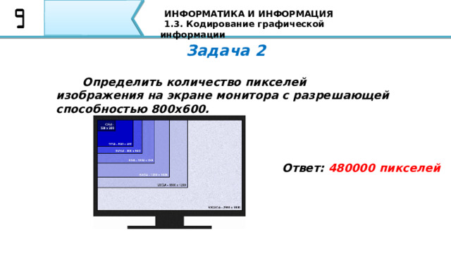 ИНФОРМАТИКА И ИНФОРМАЦИЯ 1.3. Кодирование графической информации Задача 2   Определить количество пикселей изображения на экране монитора с разрешающей способностью 800x600. Ответ: 480000 пикселей Вторая задача: Если пиксель будет только в двух состояниях: светится - не светится, то, сколько цветов в изображении? Я уверен, что все Ваши ответы совпали с тем ответом, который Вы видите на экране 75 