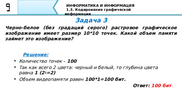ИНФОРМАТИКА И ИНФОРМАЦИЯ 1.3. Кодирование графической информации Задача 3 Черно-белое (без градаций серого) растровое графическое изображение имеет размер 10*10 точек. Какой объем памяти займет это изображение?  Решение: Количество точек – 100 Так как всего 2 цвета: черный и белый, то глубина цвета равна 1 (2 1 =2) Объем видеопамяти равен 100*1=100 бит. Ответ: 100 бит . Ребята, а теперь давайте решим задачи: Черно-белое (без градаций серого) растровое графическое изображение имеет размер 10*10 точек. Какой объем памяти займет это изображение? Решение: Количество точек – 100 Так как всего 2 цвета: черный и белый, то глубина цвета равна 1 (2 1 =2) Объем видеопамяти равен 100*1=100 бит Ответ: 100 бит.   76 