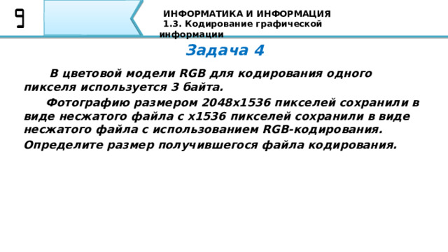 ИНФОРМАТИКА И ИНФОРМАЦИЯ 1.3. Кодирование графической информации Задача 4   В цветовой модели RGB для кодирования одного пикселя используется 3 байта.  Фотографию размером 2048x1536 пикселей сохранили в виде несжатого файла с x1536 пикселей сохранили в виде несжатого файла с использованием RGB-кодирования. Определите размер получившегося файла кодирования. Вторая задача: Если пиксель будет только в двух состояниях: светится - не светится, то, сколько цветов в изображении? Я уверен, что все Ваши ответы совпали с тем ответом, который Вы видите на экране 77 