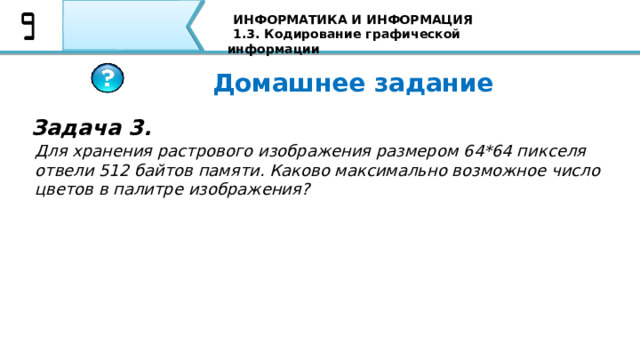ИНФОРМАТИКА И ИНФОРМАЦИЯ 1.3. Кодирование графической информации Домашнее задание Задача 3. Для хранения растрового изображения размером 64*64 пикселя отвели 512 байтов памяти. Каково максимально возможное число цветов в палитре изображения? 87 