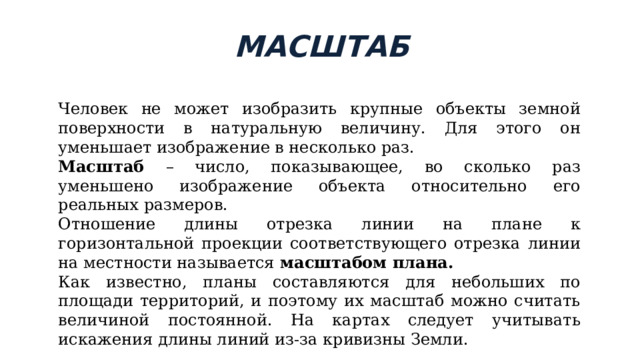 МАСШТАБ Человек не может изобразить крупные объекты земной поверхности в натуральную величину. Для этого он уменьшает изображение в несколько раз. Масштаб – число, показывающее, во сколько раз уменьшено изображение объекта относительно его реальных размеров. Отношение длины отрезка линии на плане к горизонтальной проекции соответствующего отрезка линии на местности называется масштабом плана.  Как известно, планы составляются для небольших по площади территорий, и поэтому их масштаб можно считать величиной постоянной. На картах следует учитывать искажения длины линий из-за кривизны Земли.  