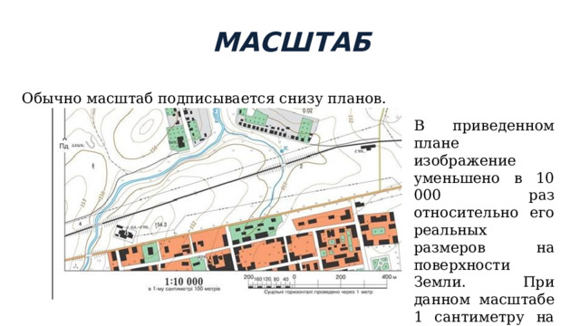 МАСШТАБ Обычно масштаб подписывается снизу планов. В приведенном плане изображение уменьшено в 10 000 раз относительно его реальных размеров на поверхности Земли. При данном масштабе 1 сантиметру на плане будет соответствовать 100 метров в реалии. 