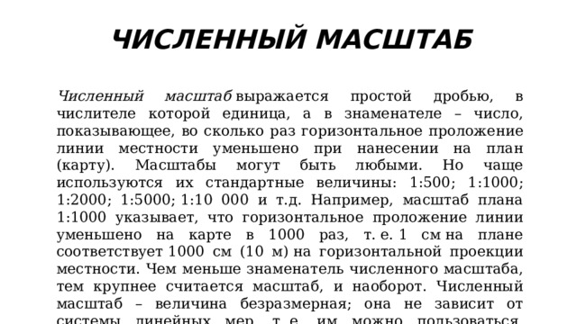 ЧИСЛЕННЫЙ МАСШТАБ Численный масштаб  выражается простой дробью, в числителе которой единица, а в знаменателе – число, показывающее, во сколько раз горизонтальное проложение линии местности уменьшено при нанесении на план (карту). Масштабы могут быть любыми. Но чаще используются их стандартные величины: 1:500; 1:1000; 1:2000; 1:5000; 1:10 000 и т.д. Например, масштаб плана 1:1000 указывает, что горизонтальное проложение линии уменьшено на карте в 1000 раз, т. е. 1 см на плане соответствует 1000 см (10 м) на горизонтальной проекции местности. Чем меньше знаменатель численного масштаба, тем крупнее считается масштаб, и наоборот. Численный масштаб – величина безразмерная; она не зависит от системы линейных мер, т. е. им можно пользоваться, проводя измерения в любых линейных мерах. 