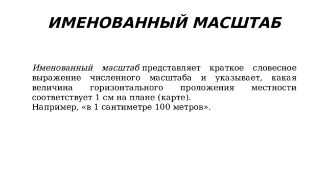 ИМЕНОВАННЫЙ МАСШТАБ Именованный масштаб  представляет краткое словесное выражение численного масштаба и указывает, какая величина горизонтального проложения местности соответствует 1 см на плане (карте). Например, «в 1 сантиметре 100 метров». 