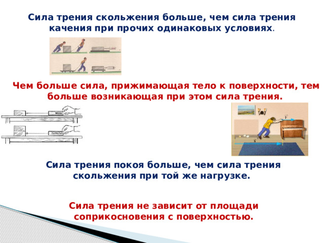 Сила трения скольжения больше, чем сила трения качения при прочих одинаковых условиях . Чем больше сила, прижимающая тело к поверхности, тем больше возникающая при этом сила трения.   Сила трения покоя больше, чем сила трения скольжения при той же нагрузке.   Сила трения не зависит от площади соприкосновения с поверхностью. 