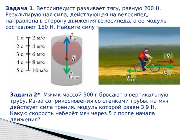 Задача 1 . Велосипедист развивает тягу, равную 200 Н. Результирующая сила, действующая на велосипед, направлена в сторону движения велосипеда, а её модуль составляет 150 Н. Найдите силу трения. Задача 2* . Мячик массой 500 г бросают в вертикальную трубу. Из-за соприкосновения со стенками трубы, на мяч действует сила трения, модуль которой равен 3,9 Н. Какую скорость наберёт мяч через 5 с после начала движения? 