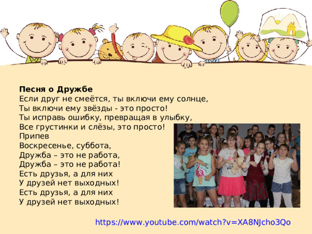 Песня о Дружбе Если друг не смеётся, ты включи ему солнце, Ты включи ему звёзды - это просто! Ты исправь ошибку, превращая в улыбку, Все грустинки и слёзы, это просто! Припев Воскресенье, суббота, Дружба – это не работа, Дружба – это не работа! Есть друзья, а для них У друзей нет выходных! Есть друзья, а для них У друзей нет выходных! https://www.youtube.com/watch?v=XA8NJcho3Qo 