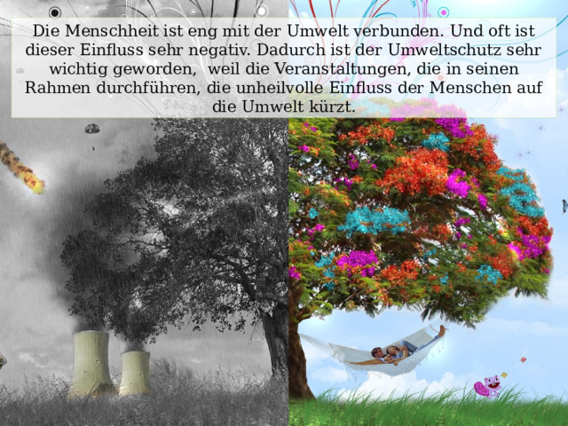 Die Menschheit ist eng mit der Umwelt verbunden. Und oft ist dieser Einfluss sehr negativ. Dadurch ist der Umweltschutz sehr wichtig geworden, weil die Veranstaltungen, die in seinen Rahmen durchführen, die unheilvolle Einfluss der Menschen auf die Umwelt kürzt. 