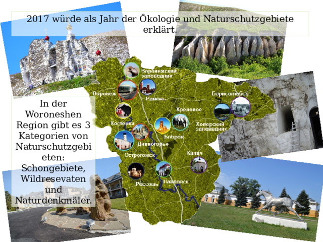 2017 würde als Jahr der Ökologie und Naturschutzgebiete erklärt. In der Woroneshen Region gibt es 3 Kategorien von Naturschutzgebieten: Schongebiete, Wildresevaten und Naturdenkmäler. 