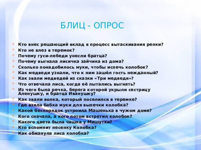 БЛИЦ - ОПРОС  Кто внес решающий вклад в процесс вытаскивания репки? Кто не влез в теремок? Почему гуси-лебеди унесли братца? Почему выгнала лисичка зайчика из дома? Сколько понадобилось муки, чтобы испечь колобок? Как медведи узнали, что к ним зашёл гость нежданный? Как звали медведей из сказки «Три медведя»? Что отвечала лиса, когда её пытались выгнать? Из чего была речка, берега которой укрыли сестрицу Аленушку, и братца Иванушку? Как звали волка, который поселился в теремке? Где взяла бабка муки для выпечки колобка? Какой беспорядок устроила Машенька в чужом доме? Кого сначала, а кого потом встретил колобок? Какого цвета была чашка у Мишутки? Кто вспомнит песенку Колобка? Как обманула лиса колобка? 