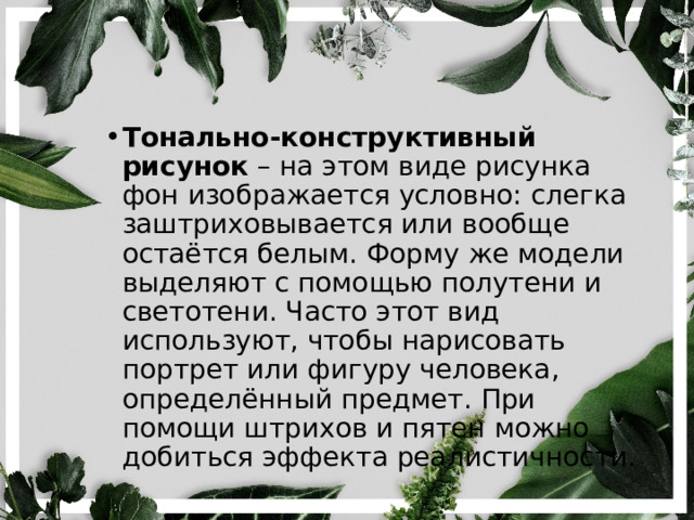 Тонально-конструктивный рисунок  – на этом виде рисунка фон изображается условно: слегка заштриховывается или вообще остаётся белым. Форму же модели выделяют с помощью полутени и светотени. Часто этот вид используют, чтобы нарисовать портрет или фигуру человека, определённый предмет. При помощи штрихов и пятен можно добиться эффекта реалистичности. 