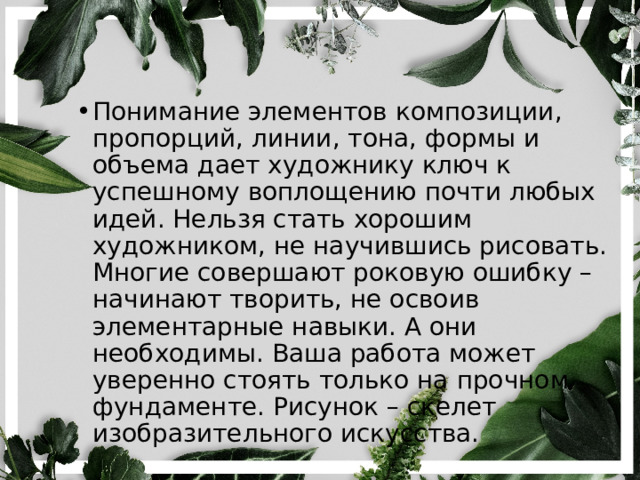 Понимание элементов композиции, пропорций, линии, тона, формы и объема дает художнику ключ к успешному воплощению почти любых идей. Нельзя стать хорошим художником, не научившись рисовать. Многие совершают роковую ошибку – начинают творить, не освоив элементарные навыки. А они необходимы. Ваша работа может уверенно стоять только на прочном фундаменте. Рисунок – скелет изобразительного искусства. 