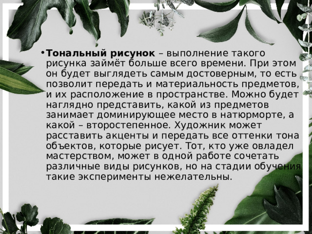Тональный рисунок – выполнение такого рисунка займёт больше всего времени. При этом он будет выглядеть самым достоверным, то есть позволит передать и материальность предметов, и их расположение в пространстве. Можно будет наглядно представить, какой из предметов занимает доминирующее место в натюрморте, а какой – второстепенное. Художник может расставить акценты и передать все оттенки тона объектов, которые рисует. Тот, кто уже овладел мастерством, может в одной работе сочетать различные виды рисунков, но на стадии обучения такие эксперименты нежелательны. 