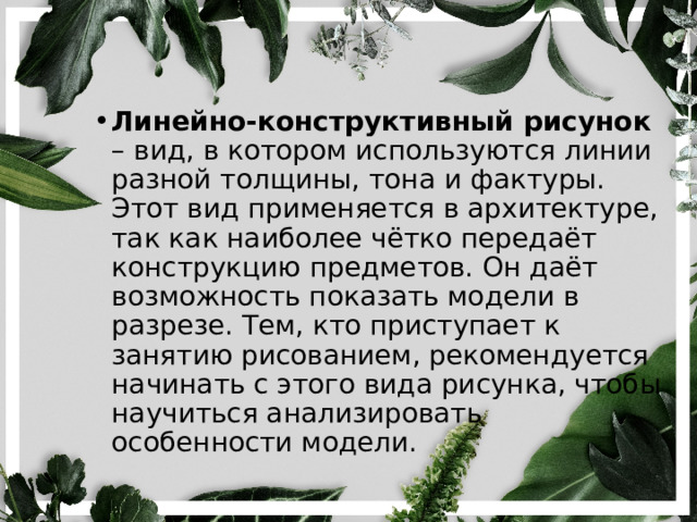 Линейно-конструктивный рисунок – вид, в котором используются линии разной толщины, тона и фактуры. Этот вид применяется в архитектуре, так как наиболее чётко передаёт конструкцию предметов. Он даёт возможность показать модели в разрезе. Тем, кто приступает к занятию рисованием, рекомендуется начинать с этого вида рисунка, чтобы научиться анализировать особенности модели. 