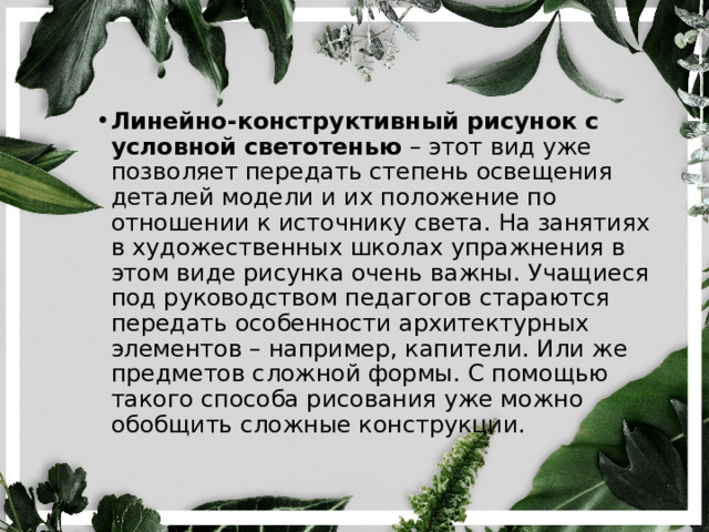 Линейно-конструктивный рисунок с условной светотенью  – этот вид уже позволяет передать степень освещения деталей модели и их положение по отношении к источнику света. На занятиях в художественных школах упражнения в этом виде рисунка очень важны. Учащиеся под руководством педагогов стараются передать особенности архитектурных элементов – например, капители. Или же предметов сложной формы. С помощью такого способа рисования уже можно обобщить сложные конструкции. 