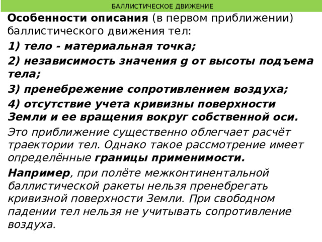  БАЛЛИСТИЧЕСКОЕ ДВИЖЕНИЕ Особенности описания (в первом приближении) баллистического движения тел: 1) тело - материальная точка; 2) независимость значения g от высоты подъема тела; 3) пренебрежение сопротивлением воздуха; 4) отсутствие учета кривизны поверхности Земли и ее вращения вокруг собственной оси. Это приближение существенно облегчает расчёт траектории тел. Однако такое рассмотрение имеет определённые границы применимости. Например , при полёте межконтинентальной баллистической ракеты нельзя пренебрегать кривизной поверхности Земли. При свободном падении тел нельзя не учитывать сопротивление воздуха.  