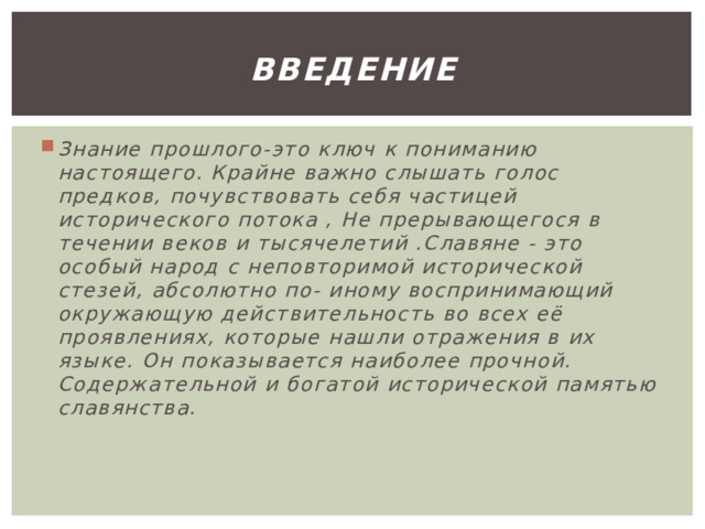 Введение Знание прошлого-это ключ к пониманию настоящего. Крайне важно слышать голос предков, почувствовать себя частицей исторического потока , Не прерывающегося в течении веков и тысячелетий .Славяне - это особый народ с неповторимой исторической стезей, абсолютно по- иному воспринимающий окружающую действительность во всех её проявлениях, которые нашли отражения в их языке. Он показывается наиболее прочной. Содержательной и богатой исторической памятью славянства. 