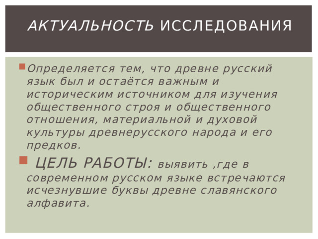 Актуальность исследования Определяется тем, что древне русский язык был и остаётся важным и историческим источником для изучения общественного строя и общественного отношения, материальной и духовой культуры древнерусского народа и его предков.  ЦЕЛЬ РАБОТЫ: выявить ,где в современном русском языке встречаются исчезнувшие буквы древне славянского алфавита. 