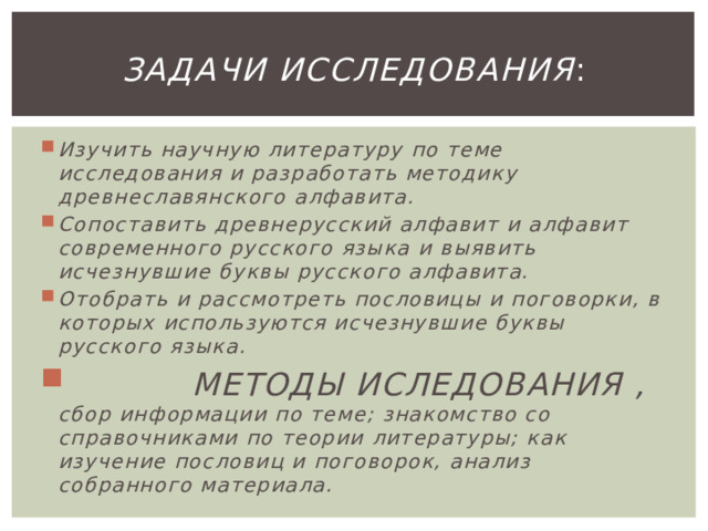 Задачи исследования : Изучить научную литературу по теме исследования и разработать методику древнеславянского алфавита. Сопоставить древнерусский алфавит и алфавит современного русского языка и выявить исчезнувшие буквы русского алфавита. Отобрать и рассмотреть пословицы и поговорки, в которых используются исчезнувшие буквы русского языка.  МЕТОДЫ ИСЛЕДОВАНИЯ , сбор информации по теме; знакомство со справочниками по теории литературы; как изучение пословиц и поговорок, анализ собранного материала.  